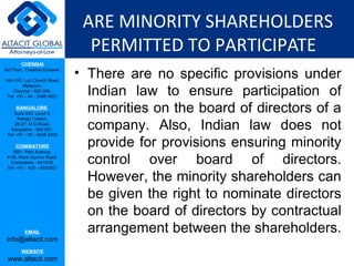 ARE MINORITY SHAREHOLDERS
                                   PERMITTED TO PARTICIPATE
         CHENNAI
3rd Floor, ‘Creative Enclave’,

148-150, Luz Church Road,
                                 • There are no specific provisions under
                                   Indian law to ensure participation of
         Mylapore,
    Chennai - 600 004.
 Tel: +91 - 44 - 2498 4821

      BANGALORE
    Suite 920, Level 9,
                                   minorities on the board of directors of a
                                   company. Also, Indian law does not
      Raheja Towers,
     26-27, M G Road,
   Bangalore - 560 001.


                                   provide for provisions ensuring minority
 Tel: +91 - 80 - 6546 2400

      COIMBATORE


                                   control over board of directors.
    BB1, Park Avenue,
 # 48, Race Course Road,
   Coimbatore - 641018.
 Tel: +91 - 422 – 6552921

                                   However, the minority shareholders can
                                   be given the right to nominate directors
                                   on the board of directors by contractual
           EMAIL                   arrangement between the shareholders.
 info@altacit.com
         WEBSITE
 www.altacit.com
 