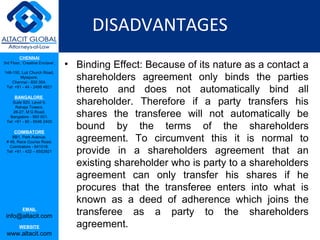 DISADVANTAGES
         CHENNAI
3rd Floor, ‘Creative Enclave’,
                                 • Binding Effect: Because of its nature as a contact a
                                   shareholders agreement only binds the parties
148-150, Luz Church Road,
         Mylapore,
    Chennai - 600 004.
 Tel: +91 - 44 - 2498 4821
                                   thereto and does not automatically bind all
                                   shareholder. Therefore if a party transfers his
      BANGALORE
    Suite 920, Level 9,
      Raheja Towers,
     26-27, M G Road,
   Bangalore - 560 001.            shares the transferee will not automatically be
                                   bound by the terms of the shareholders
 Tel: +91 - 80 - 6546 2400

      COIMBATORE
    BB1, Park Avenue,
 # 48, Race Course Road,           agreement. To circumvent this it is normal to
                                   provide in a shareholders agreement that an
   Coimbatore - 641018.
 Tel: +91 - 422 – 6552921


                                   existing shareholder who is party to a shareholders
                                   agreement can only transfer his shares if he
                                   procures that the transferee enters into what is
                                   known as a deed of adherence which joins the
           EMAIL
 info@altacit.com                  transferee as a party to the shareholders
         WEBSITE                   agreement.
 www.altacit.com
 
