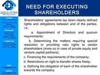 NEED FOR EXECUTING
                                       SHAREHOLDERS
         CHENNAI
3rd Floor, ‘Creative Enclave’,            AGREEMENT
                                 Shareholders’ agreements lay down clearly defined
                                 rights and obligations between and of the parties,
148-150, Luz Church Road,
         Mylapore,
    Chennai - 600 004.
 Tel: +91 - 44 - 2498 4821
                                 i.e.:
      BANGALORE
    Suite 920, Level 9,
      Raheja Towers,                    a. Appointment of Directors and quorum
                                 requirements;
     26-27, M G Road,
   Bangalore - 560 001.
 Tel: +91 - 80 - 6546 2400

      COIMBATORE
    BB1, Park Avenue,
                                      b. Determining the matters requiring special
 # 48, Race Course Road,
   Coimbatore - 641018.          resolution or providing veto rights to certain
                                 shareholders (more so in case of private equity and
 Tel: +91 - 422 – 6552921



                                 venture capital partners);
                                 c. Financing the requirements of the company;
                                 d. Restrictions on right to transfer shares freely;
           EMAIL
 info@altacit.com                e. Defining the obligation of each of the shareholder
         WEBSITE                 towards the company.
 www.altacit.com
 