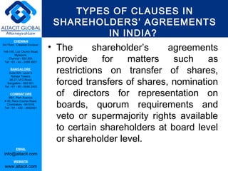 TYPES OF CLAUSES IN
                                  SHAREHOLDERS’ AGREEMENTS
                                          IN INDIA?
         CHENNAI
3rd Floor, ‘Creative Enclave’,

148-150, Luz Church Road,
                                 • The       shareholder’s    agreements
                                   provide     for   matters   such    as
         Mylapore,
    Chennai - 600 004.
 Tel: +91 - 44 - 2498 4821

      BANGALORE
    Suite 920, Level 9,            restrictions on transfer of shares,
                                   forced transfers of shares, nomination
      Raheja Towers,
     26-27, M G Road,
   Bangalore - 560 001.
 Tel: +91 - 80 - 6546 2400

      COIMBATORE
    BB1, Park Avenue,
                                   of directors for representation on
                                   boards, quorum requirements and
 # 48, Race Course Road,
   Coimbatore - 641018.
 Tel: +91 - 422 – 6552921


                                   veto or supermajority rights available
                                   to certain shareholders at board level
                                   or shareholder level.
           EMAIL
 info@altacit.com
         WEBSITE
 www.altacit.com
 