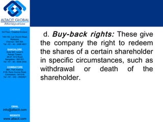 CHENNAI

                                  d. Buy-back rights: These give
3rd Floor, ‘Creative Enclave’,

148-150, Luz Church Road,


                                 the company the right to redeem
         Mylapore,
    Chennai - 600 004.
 Tel: +91 - 44 - 2498 4821



                                 the shares of a certain shareholder
      BANGALORE
    Suite 920, Level 9,
      Raheja Towers,


                                 in specific circumstances, such as
     26-27, M G Road,
   Bangalore - 560 001.
 Tel: +91 - 80 - 6546 2400

      COIMBATORE
    BB1, Park Avenue,
 # 48, Race Course Road,
                                 withdrawal or death of the
                                 shareholder.
   Coimbatore - 641018.
 Tel: +91 - 422 – 6552921




           EMAIL
 info@altacit.com
         WEBSITE
 www.altacit.com
 