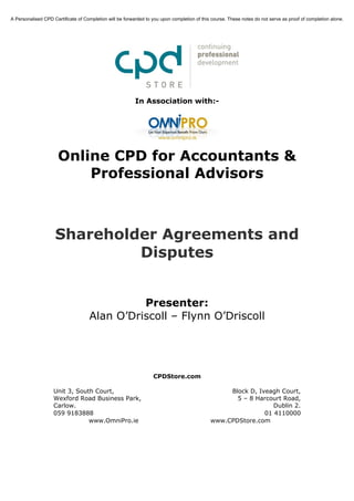 A Personalised CPD Certificate of Completion will be forwarded to you upon completion of this course. These notes do not serve as proof of completion alone.




                                                          In Association with:-




                      Online CPD for Accountants &
                          Professional Advisors



                    Shareholder Agreements and
                             Disputes


                                              Presenter:
                                    Alan O’Driscoll – Flynn O’Driscoll




                                                                  CPDStore.com

                    Unit 3, South Court,                                                          Block D, Iveagh Court,
                    Wexford Road Business Park,                                                     5 – 8 Harcourt Road,
                    Carlow.                                                                                     Dublin 2.
                    059 9183888                                                                              01 4110000
                                www.OmniPro.ie                                               www.CPDStore.com
 