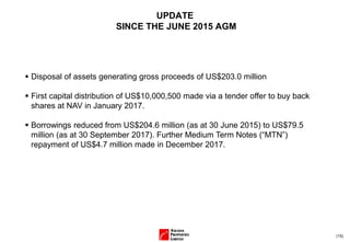(15)
UPDATE
SINCE THE JUNE 2015 AGM
▪ Disposal of assets generating gross proceeds of US$203.0 million
▪ First capital distribution of US$10,000,500 made via a tender offer to buy back
shares at NAV in January 2017.
▪ Borrowings reduced from US$204.6 million (as at 30 June 2015) to US$79.5
million (as at 30 September 2017). Further Medium Term Notes (“MTN”)
repayment of US$4.7 million made in December 2017.
 