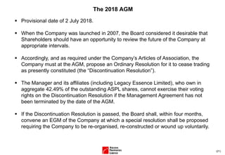 (21)
The 2018 AGM
▪ Provisional date of 2 July 2018.
▪ When the Company was launched in 2007, the Board considered it desirable that
Shareholders should have an opportunity to review the future of the Company at
appropriate intervals.
▪ Accordingly, and as required under the Company’s Articles of Association, the
Company must at the AGM, propose an Ordinary Resolution for it to cease trading
as presently constituted (the “Discontinuation Resolution”).
▪ The Manager and its affiliates (including Legacy Essence Limited), who own in
aggregate 42.49% of the outstanding ASPL shares, cannot exercise their voting
rights on the Discontinuation Resolution if the Management Agreement has not
been terminated by the date of the AGM.
▪ If the Discontinuation Resolution is passed, the Board shall, within four months,
convene an EGM of the Company at which a special resolution shall be proposed
requiring the Company to be re-organised, re-constructed or wound up voluntarily.
 