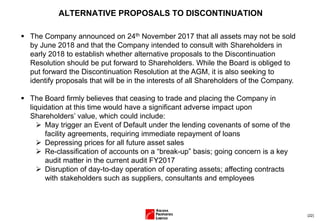 (22)
ALTERNATIVE PROPOSALS TO DISCONTINUATION
▪ The Company announced on 24th November 2017 that all assets may not be sold
by June 2018 and that the Company intended to consult with Shareholders in
early 2018 to establish whether alternative proposals to the Discontinuation
Resolution should be put forward to Shareholders. While the Board is obliged to
put forward the Discontinuation Resolution at the AGM, it is also seeking to
identify proposals that will be in the interests of all Shareholders of the Company.
▪ The Board firmly believes that ceasing to trade and placing the Company in
liquidation at this time would have a significant adverse impact upon
Shareholders’ value, which could include:
➢ May trigger an Event of Default under the lending covenants of some of the
facility agreements, requiring immediate repayment of loans
➢ Depressing prices for all future asset sales
➢ Re-classification of accounts on a “break-up” basis; going concern is a key
audit matter in the current audit FY2017
➢ Disruption of day-to-day operation of operating assets; affecting contracts
with stakeholders such as suppliers, consultants and employees
 