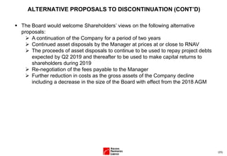 (23)
ALTERNATIVE PROPOSALS TO DISCONTINUATION (CONT’D)
▪ The Board would welcome Shareholders’ views on the following alternative
proposals:
➢ A continuation of the Company for a period of two years
➢ Continued asset disposals by the Manager at prices at or close to RNAV
➢ The proceeds of asset disposals to continue to be used to repay project debts
expected by Q2 2019 and thereafter to be used to make capital returns to
shareholders during 2019
➢ Re-negotiation of the fees payable to the Manager
➢ Further reduction in costs as the gross assets of the Company decline
including a decrease in the size of the Board with effect from the 2018 AGM
 
