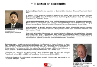 (27)
THE BOARD OF DIRECTORS
Mohammed Azlan Hashim was appointed as Chairman (Non-Executive) of Aseana Properties in March
2007.
In Malaysia, Azlan serves as Chairman of several public entities, listed on Bursa Malaysia Securities
Berhad, including D&O Green Technologies Berhad, SILK Holdings Berhad, Scomi Group Bhd and Deputy
Chairman of IHH Healthcare Berhad.
He has extensive experience working in the corporate sector including financial services and investments.
Among others, he has served as Chief Executive, Bumiputra Merchant Bankers Berhad, Group Managing
Director, Amanah Capital Malaysia Berhad and Executive Chairman, Bursa Malaysia Berhad Group.
Azlan also serves as a Board Member of various government related organisations including Khazanah
Nasional Berhad, Labuan Financial Services Authority and is a member of the Government Retirement Fund
Inc. Investment Panels.
Azlan holds a Bachelor of Economics from Monash University, Melbourne and qualified as a Chartered
Accountant in 1981. He is a Fellow Member of the Institute of Chartered Accountants, Australia, Malaysian
Institute of Directors, Institute of Chartered Secretaries and Administrators, Hon. Member of the Institute of
Internal Auditors, Malaysia and Member of the Malaysia Institute of Accountants.
Christopher Henry Lovell was appointed as Director (Non-Executive) of Aseana Properties in March
2007. He was a partner in Theodore Goddard between 1983 and 1993 before setting up his own legal
practice in Jersey. In 2000, he was one of the founding principals of Channel House Trustees Limited, a
Jersey regulated trust company, which was acquired by Capita Group plc in 2005, when he became a
director of Capita’s Jersey regulated trust company until his retirement from Capita in 2010.
Christopher was a director of BFS Equity Income & Bond plc between 1998 and 2004, BFS Managed
Properties plc between 2001 and 2005 and Yatra Capital Limited between 2005 and 2010.
Christopher holds an LI.B. (Hons) degree from the London School of Economics and is a member of the
Law Society of England & Wales.
MOHAMMAD AZLAN HASHIM
NON EXECUTIVE
INDEPENDENT CHAIRMAN
CHRISTOPHER HENRY LOVELL
NON EXECUTIVE
INDEPENDENT DIRECTOR
 