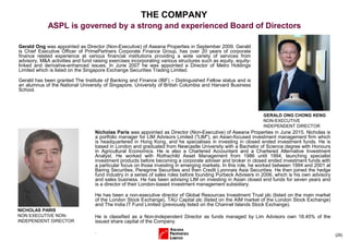 (29)
Gerald Ong was appointed as Director (Non-Executive) of Aseana Properties in September 2009. Gerald
is Chief Executive Officer of PrimePartners Corporate Finance Group, has over 20 years of corporate
finance related experience at various financial institutions providing a wide variety of services from
advisory, M&A activities and fund raising exercises incorporating various structures such as equity, equity-
linked and derivative-enhanced issues. In June 2007 he was appointed a Director of Metro Holdings
Limited which is listed on the Singapore Exchange Securities Trading Limited.
Gerald has been granted The Institute of Banking and Finance (IBF) – Distinguished Fellow status and is
an alumnus of the National University of Singapore, University of British Columbia and Harvard Business
School.
GERALD ONG CHONG KENG
NON-EXECUTIVE
INDEPENDENT DIRECTOR
THE COMPANY
ASPL is governed by a strong and experienced Board of Directors
NICHOLAS PARIS
NON EXECUTIVE NON-
INDEPENDENT DIRECTOR
Nicholas Paris was appointed as Director (Non-Executive) of Aseana Properties in June 2015. Nicholas is
a portfolio manager for LIM Advisors Limited ("LIM"), an Asian-focused investment management firm which
is headquartered in Hong Kong, and he specialises in investing in closed ended investment funds. He is
based in London and graduated from Newcastle University with a Bachelor of Science degree with Honours
in Agricultural Economics. He is also a Chartered Accountant and a Chartered Alternative Investment
Analyst. He worked with Rothschild Asset Management from 1986 until 1994, launching specialist
investment products before becoming a corporate adviser and broker in closed ended investment funds with
a particular focus on those investing in emerging markets. In this role, he worked between 1994 and 2001 at
Baring Securities, Peregrine Securities and then Credit Lyonnais Asia Securities. He then joined the hedge
fund industry in a series of sales roles before founding Purbeck Advisers in 2006, which is his own advisory
and sales business. He has been advising LIM on investing in Asian closed end funds for seven years and
is a director of their London-based investment management subsidiary.
He has been a non-executive director of Global Resources Investment Trust plc (listed on the main market
of the London Stock Exchange), TAU Capital plc (listed on the AIM market of the London Stock Exchange)
and The India IT Fund Limited (previously listed on the Channel Islands Stock Exchange).
He is classified as a Non-Independent Director as funds managed by Lim Advisors own 18.45% of the
issued share capital of the Company.
.
 