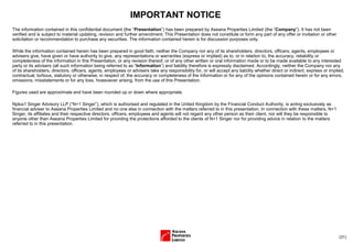 (31)
IMPORTANT NOTICE
The information contained in this confidential document (the “Presentation”) has been prepared by Aseana Properties Limited (the “Company”). It has not been
verified and is subject to material updating, revision and further amendment. This Presentation does not constitute or form any part of any offer or invitation or other
solicitation or recommendation to purchase any securities. The information contained herein is for discussion purposes only.
While the information contained herein has been prepared in good faith, neither the Company nor any of its shareholders, directors, officers, agents, employees or
advisers give, have given or have authority to give, any representations or warranties (express or implied) as to, or in relation to, the accuracy, reliability or
completeness of the information in this Presentation, or any revision thereof, or of any other written or oral information made or to be made available to any interested
party or its advisers (all such information being referred to as “Information”) and liability therefore is expressly disclaimed. Accordingly, neither the Company nor any
of its shareholders, directors, officers, agents, employees or advisers take any responsibility for, or will accept any liability whether direct or indirect, express or implied,
contractual, tortious, statutory or otherwise, in respect of, the accuracy or completeness of the Information or for any of the opinions contained herein or for any errors,
omissions, misstatements or for any loss, howsoever arising, from the use of this Presentation.
Figures used are approximate and have been rounded up or down where appropriate.
Nplus1 Singer Advisory LLP (“N+1 Singer”), which is authorised and regulated in the United Kingdom by the Financial Conduct Authority, is acting exclusively as
financial adviser to Aseana Properties Limited and no one else in connection with the matters referred to in this presentation. In connection with these matters, N+1
Singer, its affiliates and their respective directors, officers, employees and agents will not regard any other person as their client, nor will they be responsible to
anyone other than Aseana Properties Limited for providing the protections afforded to the clients of N+1 Singer nor for providing advice in relation to the matters
referred to in this presentation.
 