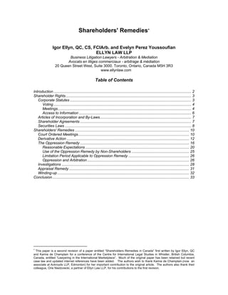 Shareholders' Remedies
Igor Ellyn, QC, CS, FCIArb. and Evelyn Perez Youssoufian
ELLYN LAW LLP
Business Litigation Lawyers - Arbitration & Mediation
Avocats en litiges commerciaux - arbitrage & médiation
20 Queen Street West, Suite 3000. Toronto, Ontario, Canada M5H 3R3
www.ellynlaw.com
Table of Contents
Introduction...................................................................................................................................... 2
Shareholder Rights.......................................................................................................................... 3
Corporate Statutes ...................................................................................................................... 3
Voting...................................................................................................................................... 4
Meetings.................................................................................................................................. 4
Access to Information ............................................................................................................. 6
Articles of Incorporation and By-Laws......................................................................................... 7
Shareholder Agreements ............................................................................................................ 7
Securities Laws ........................................................................................................................... 8
Shareholders' Remedies ............................................................................................................... 10
Court Ordered Meetings............................................................................................................ 10
Derivative Action ....................................................................................................................... 12
The Oppression Remedy .......................................................................................................... 16
Reasonable Expectations ..................................................................................................... 20
Use of the Oppression Remedy by Non-Shareholders ........................................................ 25
Limitation Period Applicable to Oppression Remedy ........................................................... 26
Oppression and Arbitration ................................................................................................... 26
Investigations ............................................................................................................................ 28
Appraisal Remedy..................................................................................................................... 31
Winding-up ................................................................................................................................ 32
Conclusion..................................................................................................................................... 33

This paper is a second revision of a paper entitled “Shareholders Remedies in Canada” first written by Igor Ellyn, QC
and Karine de Champlain for a conference of the Centre for International Legal Studies in Whistler, British Columbia,
Canada, entitled “Lawyering in the International Marketplace”. Much of the original paper has been retained but recent
case law and updated internet references have been added. The authors wish to thank Karine de Champlain.(now an
associate at Ackroyds LLP, Edmonton) for her important contribution to the original article. The authors also thank their
colleague, Orie Niedzviecki, a partner of Ellyn Law LLP, for his contributions to the first revision.
 