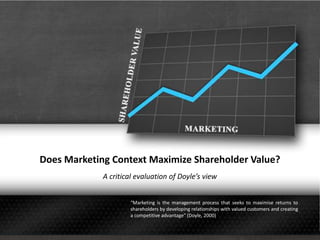 Does Marketing Context Maximize Shareholder Value?
A critical evaluation of Doyle’s view
“Marketing is the management process that seeks to maximise returns to
shareholders by developing relationships with valued customers and creating
a competitive advantage” (Doyle, 2000)
 