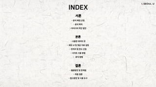 INDEX
서론
- 분석 배경 선정
- 분석 목적
- 아이디어 착안 방안
본론
- 사용한 데이터 셋
- 세부 UI 및 제공 자료 설명
- 전처리 및 변수 선정
- 사이트 사용 방법
- 분석 방법
결론
- 활용방안 및 한계점
- 최종 결론
- 참고문헌 및 사용 도구
 