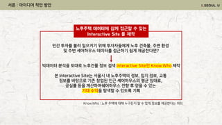 민간 투자를 불러 일으키기 위해 투자자들에게 노후 건축물, 주변 환경
및 주변 셰어하우스 데이터를 접근하기 쉽게 제공한다면?
빅데이터 분석을 토대로 노후건물 정보 검색 Interactive Site인 Know.Who 제작
본 Interactive Site는 서울시 내 노후주택의 정보, 입지 정보, 교통
정보를 바탕으로 기존 창업된 인근 셰어하우스의 평균 임대료,
공실률 등을 계산하여쉐어하우스 전향 후 얻을 수 있는
기대 수익을 탐색할 수 있도록 기획
Know.Who : 노후 주택에 대해 누구든지 알 수 있게 정보를 제공한다는 의미
노후주택 데이터에 쉽게 접근할 수 있는
Interactive Site 를 제작
서론 : 아이디어 착안 방안
 