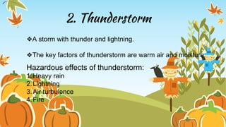 2. Thunderstorm
❖A storm with thunder and lightning.
❖The key factors of thunderstorm are warm air and moisture.
Hazardous effects of thunderstorm:
1.Heavy rain
2.Lightning
3.Air turbulence
4.Fire
 