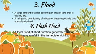 3. Flood
• A large amount of water covering an area of land that is
usually dry.
• A rising and overflowing of a body of water especially unto
normally dry land .
4. Flash Flood
• A local flood of short duration generally resulting
from heavy rainfall in the immediate vicinity.
 