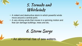 5. Tornado and
Whirlwinds
• A violent and destructive storm in which powerful winds
move around a central point.
• A very strong winds that moves in a spinning motion and
that can damage buildings, trees and etc.
6. Storm Surge
• An abnormal rise of sea waters.
 