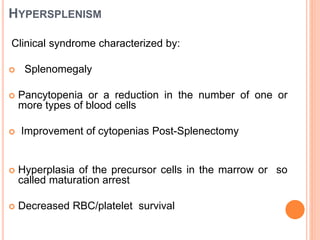 HYPERSPLENISM
Clinical syndrome characterized by:
 Splenomegaly
 Pancytopenia or a reduction in the number of one or
more types of blood cells
 Improvement of cytopenias Post-Splenectomy
 Hyperplasia of the precursor cells in the marrow or so
called maturation arrest
 Decreased RBC/platelet survival
 