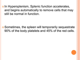  In Hypersplenism, Splenic function accelerates,
and begins automatically to remove cells that may
still be normal in function.
 Sometimes, the spleen will temporarily sequestrate
90% of the body platelets and 45% of the red cells.
 