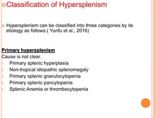 Classification of Hypersplenism
 Hypersplenism can be classified into three categories by its
etiology as follows.( Yunfu et al., 2016)
Primary hypersplenism
Cause is not clear.
1. Primary splenic hyperplasia
2. Non-tropical idiopathic splenomegaly
3. Primary splenic granulocytopenia
4. Primary splenic pancytopenia
5. Splenic Anemia or thrombocytopenia
 