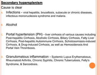 Secondary hypersplenism
Cause is clear
A. Infections - viral hepatitis, brucellosis, subacute or chronic diseases,
infectious mononucleosis syndrome and malaria.
B. Alcohol
C. Portal hypertension (PH) - liver cirrhosis of various causes including
Post-hepatitic Cirrhosis, Alcoholic Cirrhosis, Biliary Cirrhosis, Fatty Liver
Cirrhosis, Post-hepatitic Autoimmune Cirrhosis, Schistosomiasis-induced
Cirrhosis, & Drug-induced Cirrhosis, as well as Hemosiderosis And
Portal Vein Thrombosis.
D. Granulomatous inflammation - Systemic Lupus Erythematosus,
Rheumatoid Arthritis, Chronic Syphilis, Chronic Tuberculosis, Felty's
Syndrome, & Sarcoidosis.
 