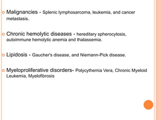  Malignancies - Splenic lymphosarcoma, leukemia, and cancer
metastasis.
 Chronic hemolytic diseases - hereditary spherocytosis,
autoimmune hemolytic anemia and thalassemia.
 Lipidosis - Gaucher's disease, and Niemann-Pick disease.
 Myeloproliferative disorders- Polycythemia Vera, Chronic Myeloid
Leukemia, Myelofibrosis
 