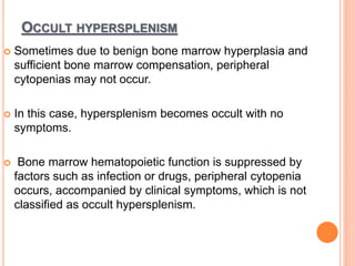 OCCULT HYPERSPLENISM
 Sometimes due to benign bone marrow hyperplasia and
sufficient bone marrow compensation, peripheral
cytopenias may not occur.
 In this case, hypersplenism becomes occult with no
symptoms.
 Bone marrow hematopoietic function is suppressed by
factors such as infection or drugs, peripheral cytopenia
occurs, accompanied by clinical symptoms, which is not
classified as occult hypersplenism.
 