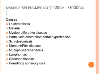 MASSIVE SPLENOMEGALY ( >20CM, >1000GM
)
Causes
 Leishmaniasis
 Malaria
 Myeloproliferative disease
 Portal vein obstruction/portal hypertension
 Schistosomiasis
 NiemannPick disease
 Mucopolysaccharidosis
 Lymphomas
 Gaucher disease
 Hereditary spherocytosis
 