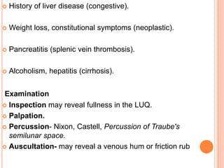  History of liver disease (congestive).
 Weight loss, constitutional symptoms (neoplastic).
 Pancreatitis (splenic vein thrombosis).
 Alcoholism, hepatitis (cirrhosis).
Examination
 Inspection may reveal fullness in the LUQ.
 Palpation.
 Percussion- Nixon, Castell, Percussion of Traube's
semilunar space.
 Auscultation- may reveal a venous hum or friction rub
 