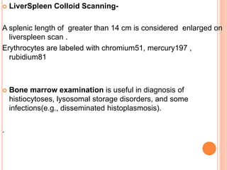  LiverSpleen Colloid Scanning-
A splenic length of greater than 14 cm is considered enlarged on
liverspleen scan .
Erythrocytes are labeled with chromium51, mercury197 ,
rubidium81
 Bone marrow examination is useful in diagnosis of
histiocytoses, lysosomal storage disorders, and some
infections(e.g., disseminated histoplasmosis).
.
 