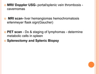  MRI/ Doppler USG- portal/splenic vein thrombosis -
cavernomas
 MRI scan- liver hemangiomas hemochromatosis
erlenmeyer flask sign(Gaucher)
 PET scan - Dx & staging of lymphomas - determine
metabolic cells in spleen
 Splenectomy and Splenic Biopsy
 