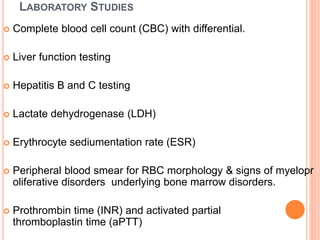 LABORATORY STUDIES
 Complete blood cell count (CBC) with differential.
 Liver function testing
 Hepatitis B and C testing
 Lactate dehydrogenase (LDH)
 Erythrocyte sediumentation rate (ESR)
 Peripheral blood smear for RBC morphology & signs of myelopr
oliferative disorders underlying bone marrow disorders.
 Prothrombin time (INR) and activated partial
thromboplastin time (aPTT)
 
