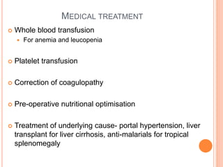 MEDICAL TREATMENT
 Whole blood transfusion
 For anemia and leucopenia
 Platelet transfusion
 Correction of coagulopathy
 Pre-operative nutritional optimisation
 Treatment of underlying cause- portal hypertension, liver
transplant for liver cirrhosis, anti-malarials for tropical
splenomegaly
 
