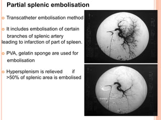  Transcatheter embolisation method
 It includes embolisation of certain
branches of splenic artery
leading to infarction of part of spleen.
 PVA, gelatin sponge are used for
embolisation
 Hypersplenism is relieved if
>50% of splenic area is embolised
Partial splenic embolisation
 
