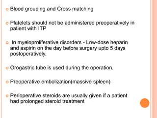  Blood grouping and Cross matching
 Platelets should not be administered preoperatively in
patient with ITP
 In myeloproliferative disorders - Low-dose heparin
and aspirin on the day before surgery upto 5 days
postoperatively.
 Orogastric tube is used during the operation.
 Preoperative embolization(massive spleen)
 Perioperative steroids are usually given if a patient
had prolonged steroid treatment
 