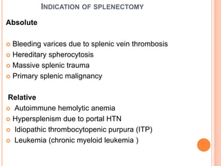 INDICATION OF SPLENECTOMY
Absolute
 Bleeding varices due to splenic vein thrombosis
 Hereditary spherocytosis
 Massive splenic trauma
 Primary splenic malignancy
Relative
 Autoimmune hemolytic anemia
 Hypersplenism due to portal HTN
 Idiopathic thrombocytopenic purpura (ITP)
 Leukemia (chronic myeloid leukemia )
 