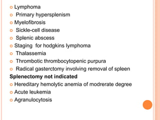  Lymphoma
 Primary hypersplenism
 Myelofibrosis
 Sickle-cell disease
 Splenic abscess
 Staging for hodgkins lymphoma
 Thalassemia
 Thrombotic thrombocytopenic purpura
 Radical gasterctomy involving removal of spleen
Splenectomy not indicated
 Hereditary hemolytic anemia of modrerate degree
 Acute leukemia
 Agranulocytosis
 