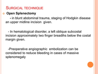 SURGICAL TECHNIQUE
 Open Splenectomy
- in blunt abdominal trauma, staging of Hodgkin disease
an upper midline incision given.
- In hematological disorder, a left oblique subcostal
incision approximately two finger breadths below the costal
margin given.
-Preoperative angiographic embolization can be
considered to reduce bleeding in cases of massive
splenomegaly
 