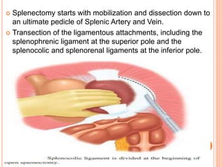  Splenectomy starts with mobilization and dissection down to
an ultimate pedicle of Splenic Artery and Vein.
 Transection of the ligamentous attachments, including the
splenophrenic ligament at the superior pole and the
splenocolic and splenorenal ligaments at the inferior pole.

 