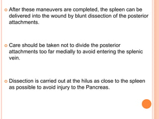  After these maneuvers are completed, the spleen can be
delivered into the wound by blunt dissection of the posterior
attachments.
 Care should be taken not to divide the posterior
attachments too far medially to avoid entering the splenic
vein.
 Dissection is carried out at the hilus as close to the spleen
as possible to avoid injury to the Pancreas.
 