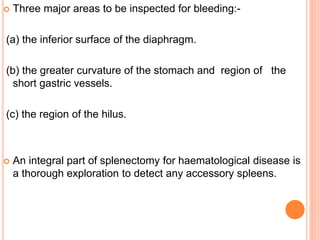  Three major areas to be inspected for bleeding:-
(a) the inferior surface of the diaphragm.
(b) the greater curvature of the stomach and region of the
short gastric vessels.
(c) the region of the hilus.
 An integral part of splenectomy for haematological disease is
a thorough exploration to detect any accessory spleens.
 
