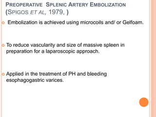 PREOPERATIVE SPLENIC ARTERY EMBOLIZATION
(SPIGOS ET AL, 1979, )
 Embolization is achieved using microcoils and/ or Gelfoam.
 To reduce vascularity and size of massive spleen in
preparation for a laparoscopic approach.
 Applied in the treatment of PH and bleeding
esophagogastric varices.
 
