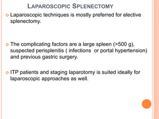 LAPAROSCOPIC SPLENECTOMY
 Laparoscopic techniques is mostly preferred for elective
splenectomy.
 The complicating factors are a large spleen (>500 g),
suspected perisplenitis ( infections or portal hypertension)
and previous gastric surgery.
 ITP patients and staging laparotomy is suited ideally for
laparoscopic approaches as well.
 