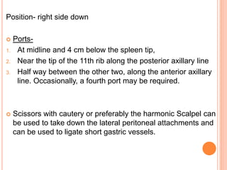 Position- right side down
 Ports-
1. At midline and 4 cm below the spleen tip,
2. Near the tip of the 11th rib along the posterior axillary line
3. Half way between the other two, along the anterior axillary
line. Occasionally, a fourth port may be required.
 Scissors with cautery or preferably the harmonic Scalpel can
be used to take down the lateral peritoneal attachments and
can be used to ligate short gastric vessels.
 