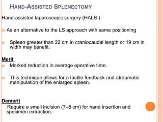 HAND-ASSISTED SPLENECTOMY
Hand-assisted laparoscopic surgery (HALS )
 As an alternative to the LS approach with same positioning
 Spleen greater than 22 cm in craniocaudal length or 19 cm in
width may benefit.
Merit
 Marked reduction in average operative time.
 This technique allows for a tactile feedback and atraumatic
manipulation of the enlarged spleen.
Demerit
Require a small incision (7–8 cm) for hand insertion and
specimen extraction.
 