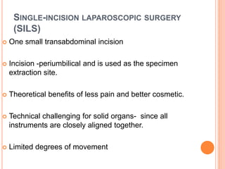 SINGLE-INCISION LAPAROSCOPIC SURGERY
(SILS)
 One small transabdominal incision
 Incision -periumbilical and is used as the specimen
extraction site.
 Theoretical benefits of less pain and better cosmetic.
 Technical challenging for solid organs- since all
instruments are closely aligned together.
 Limited degrees of movement
 