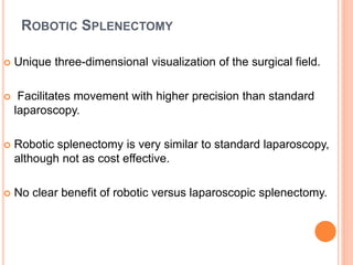 ROBOTIC SPLENECTOMY
 Unique three-dimensional visualization of the surgical field.
 Facilitates movement with higher precision than standard
laparoscopy.
 Robotic splenectomy is very similar to standard laparoscopy,
although not as cost effective.
 No clear benefit of robotic versus laparoscopic splenectomy.
 