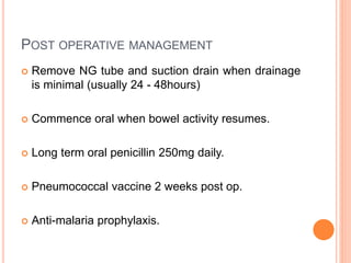 POST OPERATIVE MANAGEMENT
 Remove NG tube and suction drain when drainage
is minimal (usually 24 - 48hours)
 Commence oral when bowel activity resumes.
 Long term oral penicillin 250mg daily.
 Pneumococcal vaccine 2 weeks post op.
 Anti-malaria prophylaxis.
 