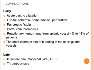 COMPLICATIONS
Early
 Acute gastric dilatation
 Fundal ischemia- hematemesis, perforation
 Pancreatic fistula
 Portal vein thrombosis
 Reactionary hemorrhage from splenic vessel 4% to 16% of
patients
 The most common site of bleeding is the short gastric
vessels
Late
 Infection; pneumococcal, viral, OPSI
 Thrombocytosis
 