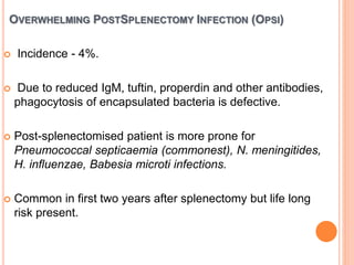 OVERWHELMING POSTSPLENECTOMY INFECTION (OPSI)
 Incidence - 4%.
 Due to reduced IgM, tuftin, properdin and other antibodies,
phagocytosis of encapsulated bacteria is defective.
 Post-splenectomised patient is more prone for
Pneumococcal septicaemia (commonest), N. meningitides,
H. influenzae, Babesia microti infections.
 Common in first two years after splenectomy but life long
risk present.
 