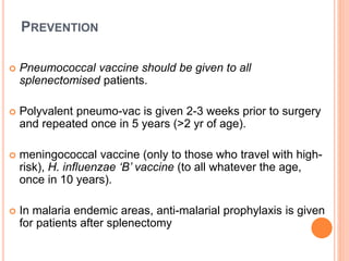PREVENTION
 Pneumococcal vaccine should be given to all
splenectomised patients.
 Polyvalent pneumo-vac is given 2-3 weeks prior to surgery
and repeated once in 5 years (>2 yr of age).
 meningococcal vaccine (only to those who travel with high-
risk), H. influenzae ‘B’ vaccine (to all whatever the age,
once in 10 years).
 In malaria endemic areas, anti-malarial prophylaxis is given
for patients after splenectomy
 